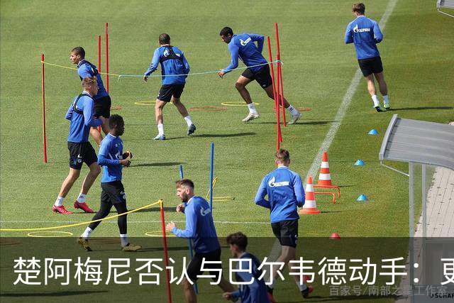楚阿梅尼否认与巴尔韦德动手：更衣室小摩擦被放大成闹剧