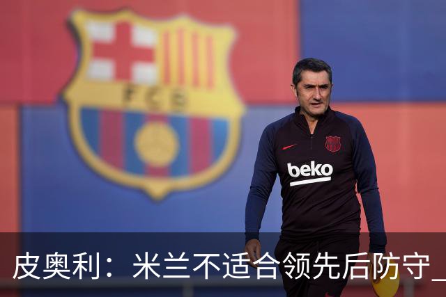 皮奥利：米兰不适合领先后防守 我们就该不断进攻
